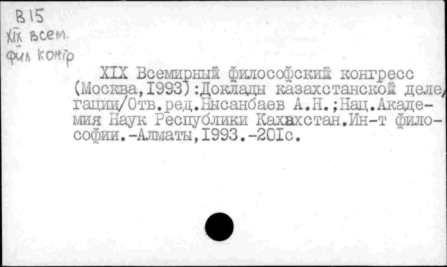 ﻿tik ьсем.
конгр
XIX Всемирный философский конгресс (Москва, 1993;:Доклады казахстанской деле, гациц/Отв.ред.Нысанбаев А.Н. ;Нац.Академия Наук Республики Казахстан. Ин-т философии. -Алматы,1993.-201с.